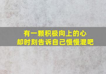 有一颗积极向上的心 却时刻告诉自己慢慢混吧